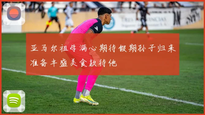 亚马尔祖母满心期待假期孙子归来准备丰盛美食款待他