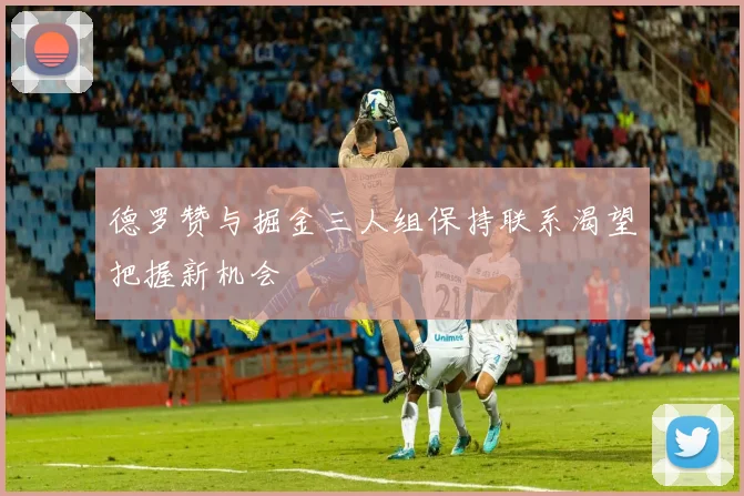 德罗赞与掘金三人组保持联系渴望把握新机会